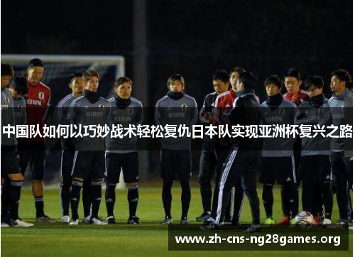 中国队如何以巧妙战术轻松复仇日本队实现亚洲杯复兴之路
