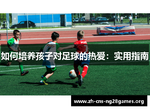 如何培养孩子对足球的热爱：实用指南