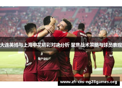 大连英博与上海申花精彩对决分析 聚焦战术策略与球员表现