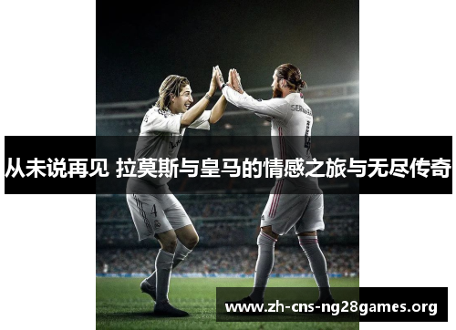 从未说再见 拉莫斯与皇马的情感之旅与无尽传奇