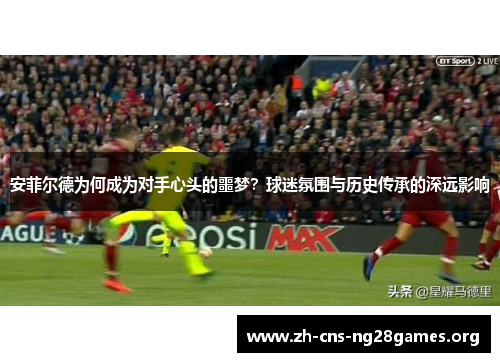 安菲尔德为何成为对手心头的噩梦？球迷氛围与历史传承的深远影响