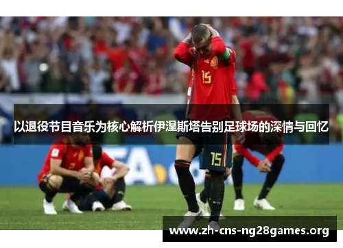 以退役节目音乐为核心解析伊涅斯塔告别足球场的深情与回忆 以退役节目音乐为核心解析伊涅斯塔告别足球场的深情与回忆