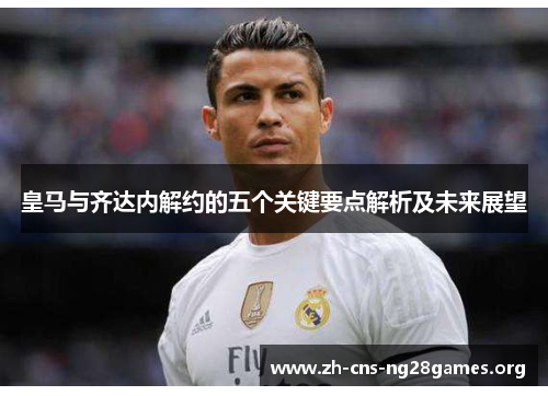 皇马与齐达内解约的五个关键要点解析及未来展望