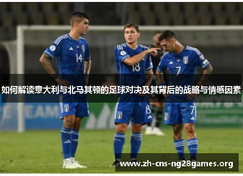 如何解读意大利与北马其顿的足球对决及其背后的战略与情感因素
