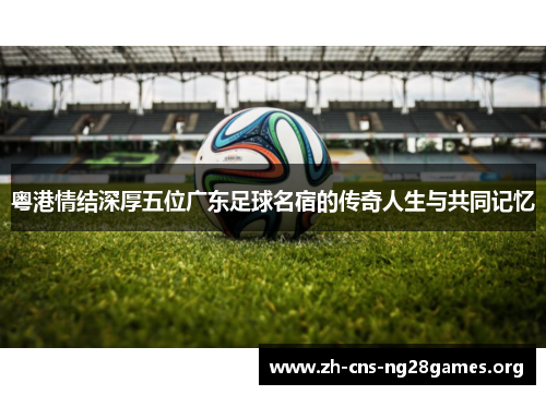 粤港情结深厚五位广东足球名宿的传奇人生与共同记忆