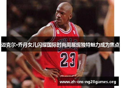 迈克尔·乔丹女儿闪耀国际时尚周展现独特魅力成为焦点