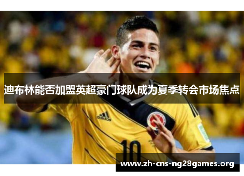 迪布林能否加盟英超豪门球队成为夏季转会市场焦点 迪布林能否加盟英超豪门球队成为夏季转会市场焦点