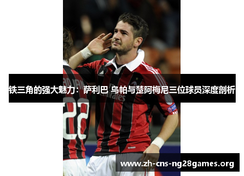 铁三角的强大魅力：萨利巴 乌帕与楚阿梅尼三位球员深度剖析