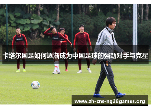 卡塔尔国足如何逐渐成为中国足球的强劲对手与克星