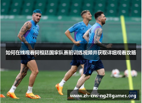 如何在线观看阿根廷国家队赛前训练视频并获取详细观看攻略