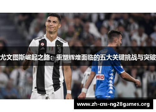 尤文图斯崛起之路：重塑辉煌面临的五大关键挑战与突破