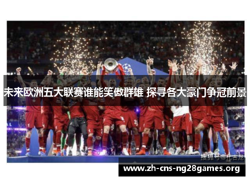 未来欧洲五大联赛谁能笑傲群雄 探寻各大豪门争冠前景 未来欧洲五大联赛谁能笑傲群雄 探寻各大豪门争冠前景